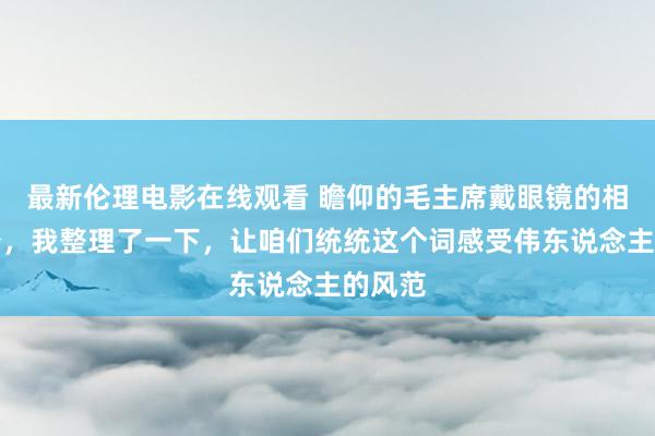 最新伦理电影在线观看 瞻仰的毛主席戴眼镜的相片很少，我整理了一下，让咱们统统这个词感受伟东说念主的风范