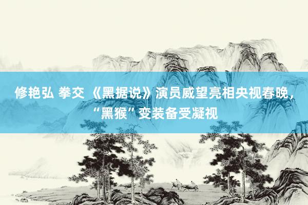 修艳弘 拳交 《黑据说》演员威望亮相央视春晚，“黑猴”变装备受凝视