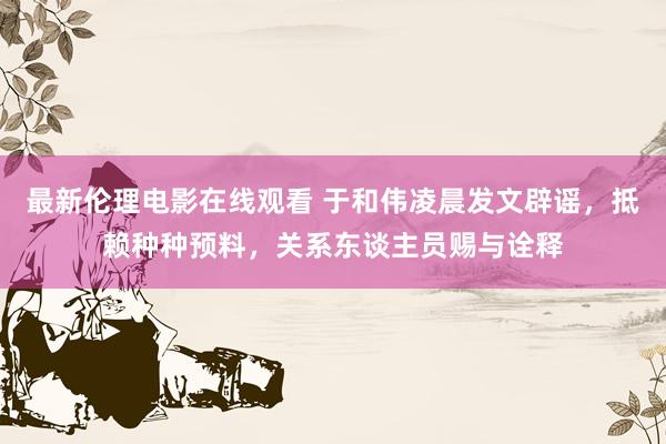 最新伦理电影在线观看 于和伟凌晨发文辟谣，抵赖种种预料，关系东谈主员赐与诠释