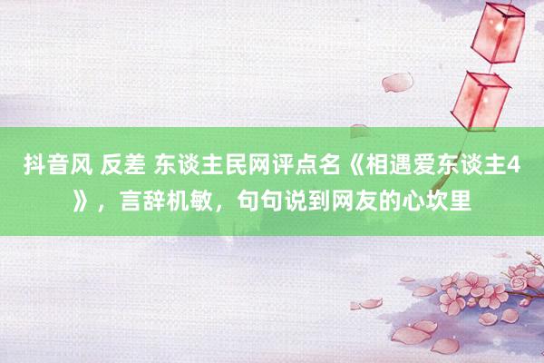 抖音风 反差 东谈主民网评点名《相遇爱东谈主4》，言辞机敏，句句说到网友的心坎里