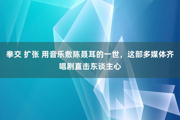拳交 扩张 用音乐敷陈聂耳的一世，这部多媒体齐唱剧直击东谈主心