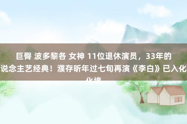 巨臀 波多黎各 女神 11位退休演员，33年的东说念主艺经典！濮存昕年过七旬再演《李白》已入化境