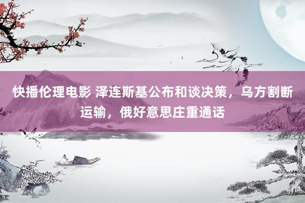 快播伦理电影 泽连斯基公布和谈决策，乌方割断运输，俄好意思庄重通话