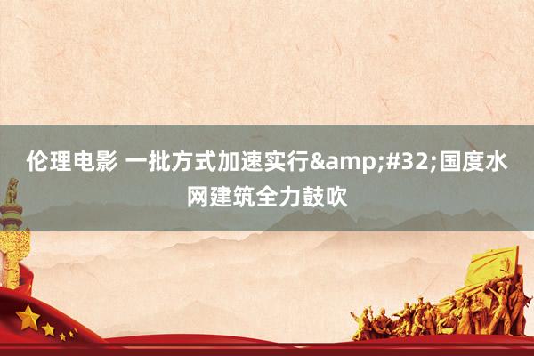 伦理电影 一批方式加速实行&#32;国度水网建筑全力鼓吹