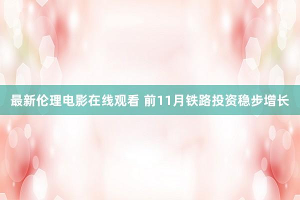 最新伦理电影在线观看 前11月铁路投资稳步增长