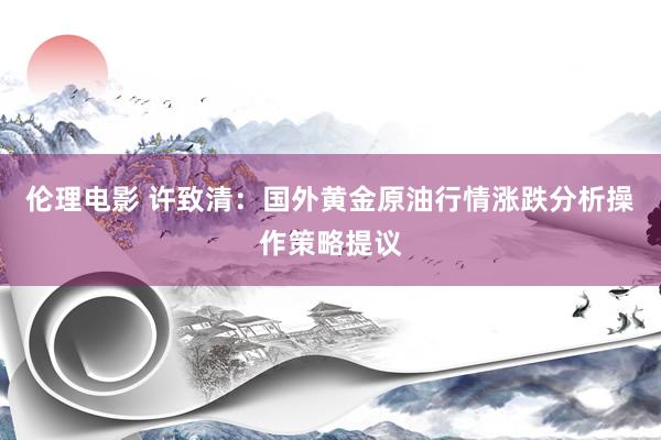 伦理电影 许致清：国外黄金原油行情涨跌分析操作策略提议