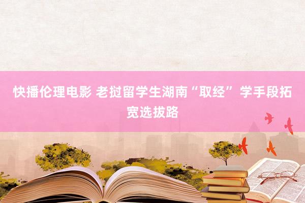 快播伦理电影 老挝留学生湖南“取经” 学手段拓宽选拔路