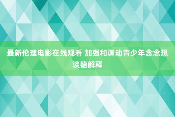 最新伦理电影在线观看 加强和调动青少年念念想谈德解释