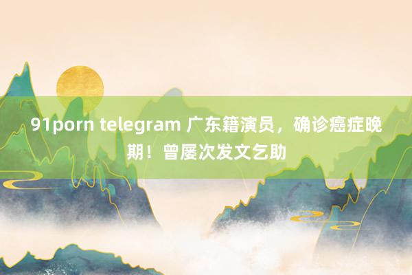 91porn telegram 广东籍演员，确诊癌症晚期！曾屡次发文乞助