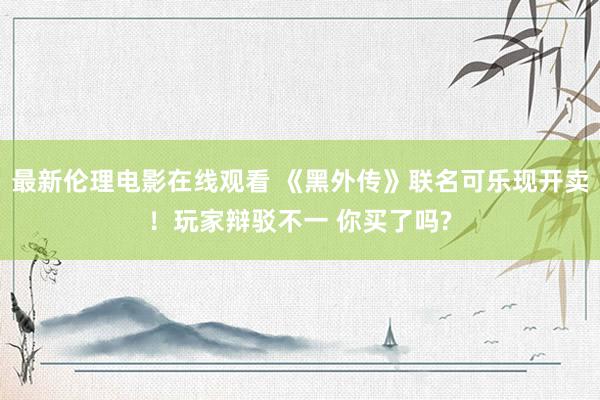 最新伦理电影在线观看 《黑外传》联名可乐现开卖！玩家辩驳不一 你买了吗?