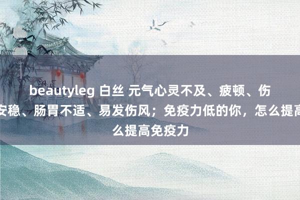 beautyleg 白丝 元气心灵不及、疲顿、伤口愈合安稳、肠胃不适、易发伤风；免疫力低的你，怎么提高免疫力