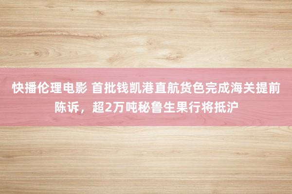 快播伦理电影 首批钱凯港直航货色完成海关提前陈诉，超2万吨秘鲁生果行将抵沪