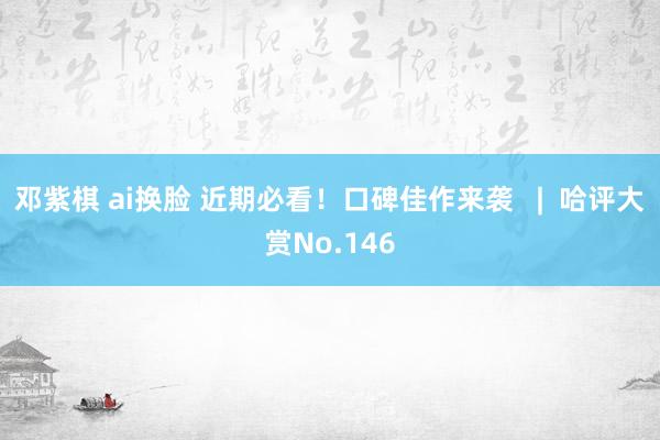 邓紫棋 ai换脸 近期必看！口碑佳作来袭   |  哈评大赏No.146