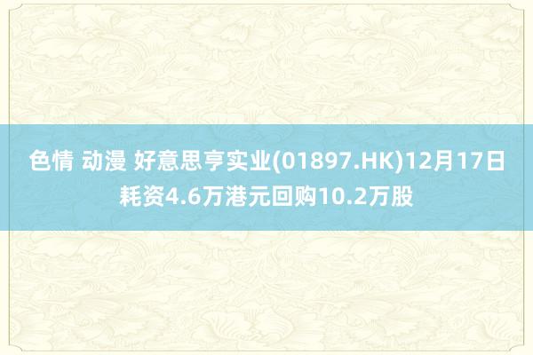 色情 动漫 好意思亨实业(01897.HK)12月17日耗资4.6万港元回购10.2万股