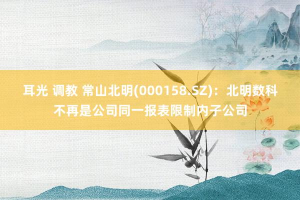 耳光 调教 常山北明(000158.SZ)：北明数科不再是公司同一报表限制内子公司