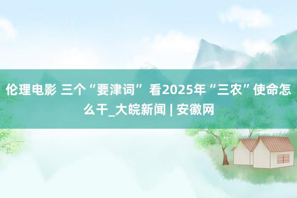 伦理电影 三个“要津词” 看2025年“三农”使命怎么干_大皖新闻 | 安徽网
