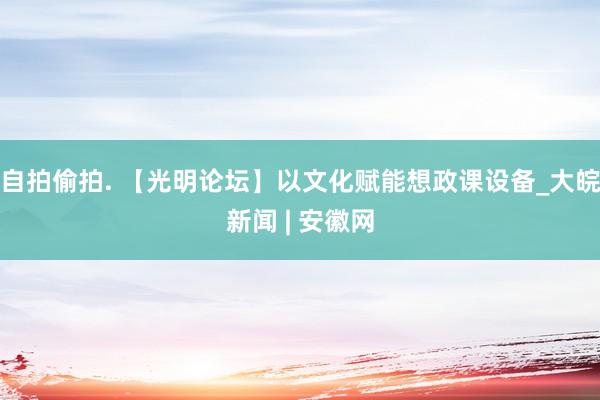 自拍偷拍. 【光明论坛】以文化赋能想政课设备_大皖新闻 | 安徽网