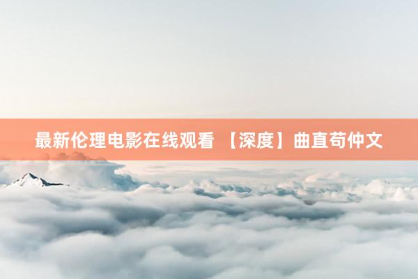 最新伦理电影在线观看 【深度】曲直苟仲文