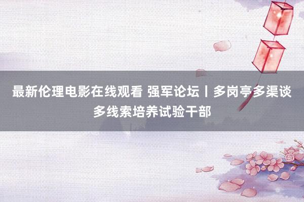 最新伦理电影在线观看 强军论坛丨多岗亭多渠谈多线索培养试验干部