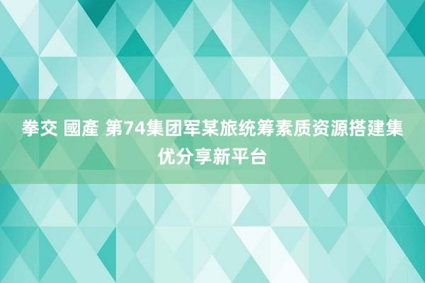 拳交 國產 第74集团军某旅统筹素质资源搭建集优分享新平台