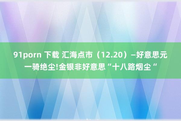 91porn 下载 汇海点市（12.20）—好意思元一骑绝尘!金银非好意思“十八路烟尘“