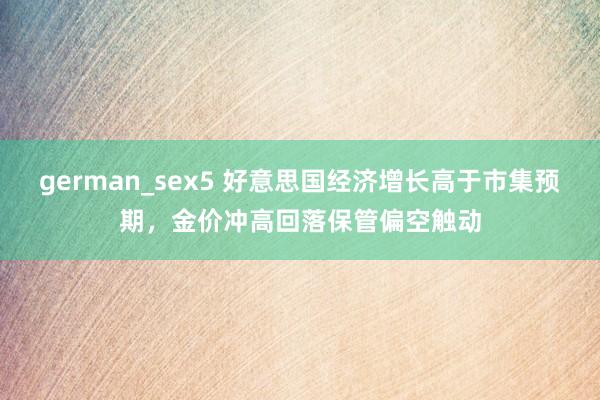 german_sex5 好意思国经济增长高于市集预期，金价冲高回落保管偏空触动