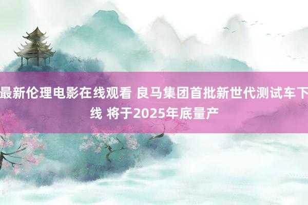 最新伦理电影在线观看 良马集团首批新世代测试车下线 将于2025年底量产
