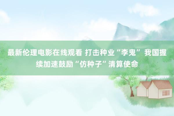 最新伦理电影在线观看 打击种业“李鬼” 我国握续加速鼓励“仿种子”清算使命