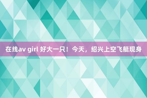 在线av girl 好大一只！今天，绍兴上空飞艇现身