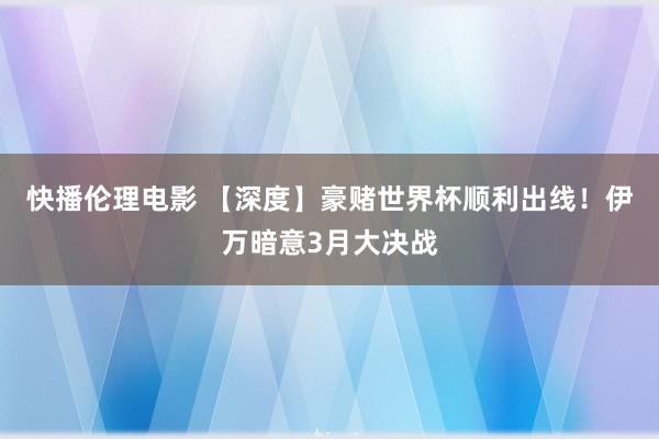 快播伦理电影 【深度】豪赌世界杯顺利出线！伊万暗意3月大决战