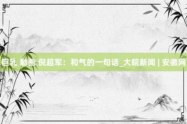 巨乳 動画 倪超军：和气的一句话_大皖新闻 | 安徽网