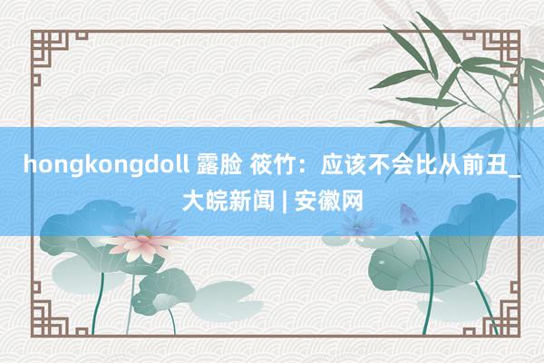 hongkongdoll 露脸 筱竹：应该不会比从前丑_大皖新闻 | 安徽网