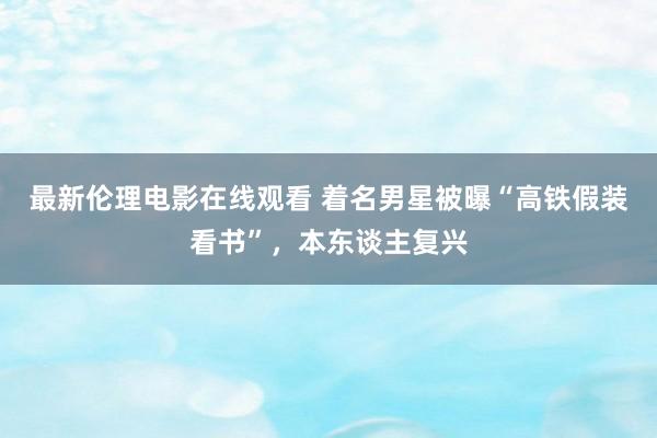 最新伦理电影在线观看 着名男星被曝“高铁假装看书”，本东谈主复兴