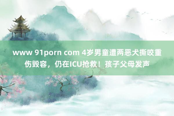 www 91porn com 4岁男童遭两恶犬撕咬重伤毁容，仍在ICU抢救！孩子父母发声