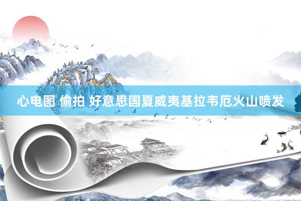 心电图 偷拍 好意思国夏威夷基拉韦厄火山喷发