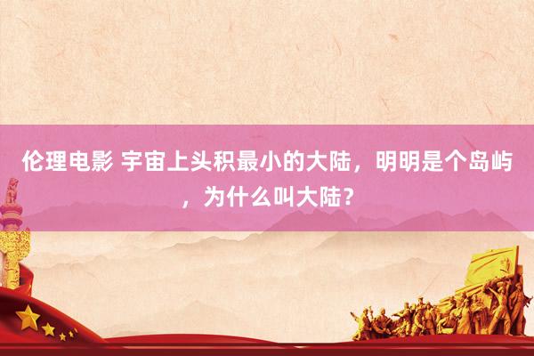 伦理电影 宇宙上头积最小的大陆，明明是个岛屿，为什么叫大陆？