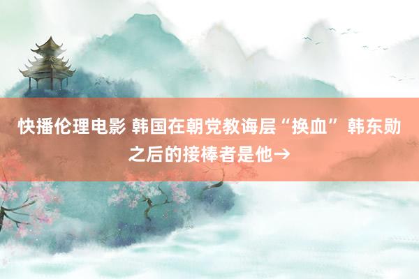 快播伦理电影 韩国在朝党教诲层“换血” 韩东勋之后的接棒者是他→