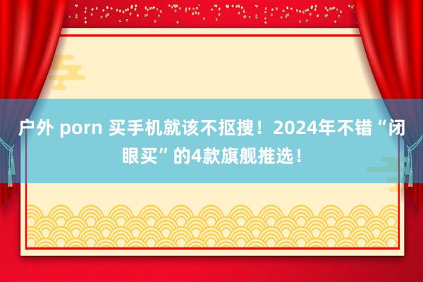 户外 porn 买手机就该不抠搜！2024年不错“闭眼买”的4款旗舰推选！