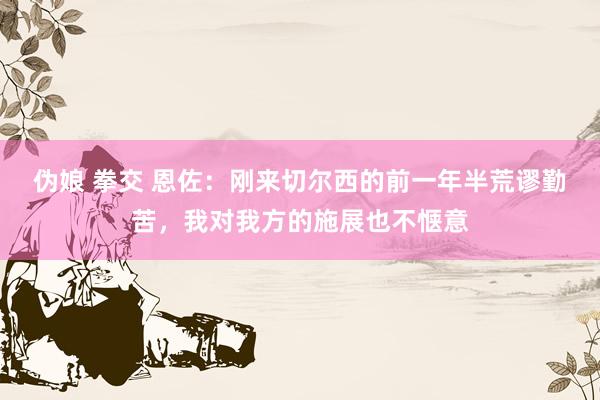 伪娘 拳交 恩佐：刚来切尔西的前一年半荒谬勤苦，我对我方的施展也不惬意