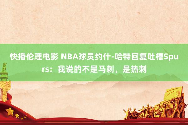 快播伦理电影 NBA球员约什-哈特回复吐槽Spurs：我说的不是马刺，是热刺
