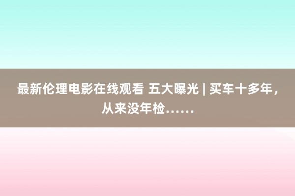 最新伦理电影在线观看 五大曝光 | 买车十多年，从来没年检……
