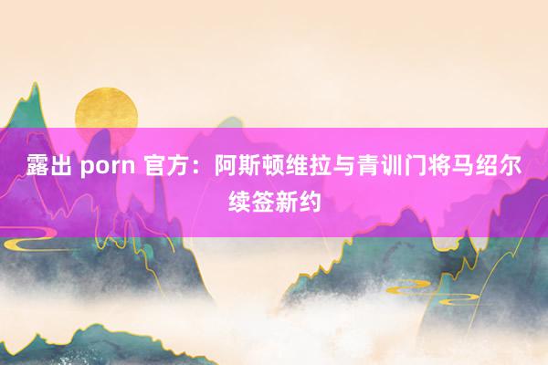 露出 porn 官方：阿斯顿维拉与青训门将马绍尔续签新约