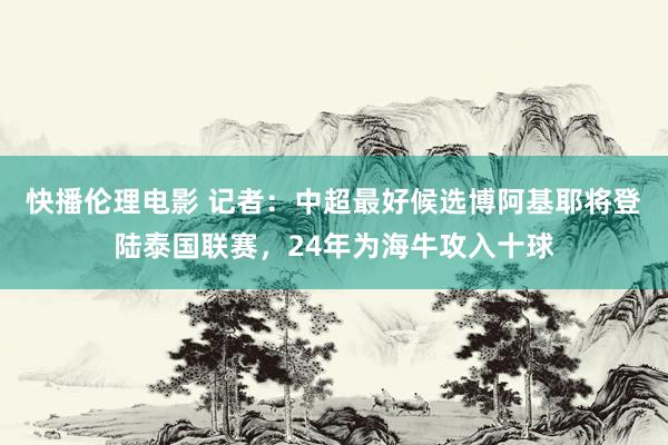 快播伦理电影 记者：中超最好候选博阿基耶将登陆泰国联赛，24年为海牛攻入十球