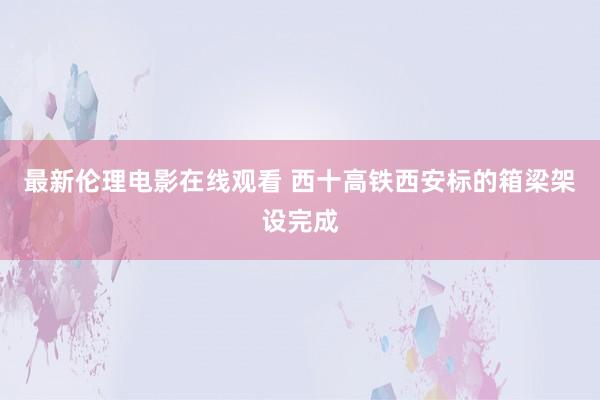 最新伦理电影在线观看 西十高铁西安标的箱梁架设完成