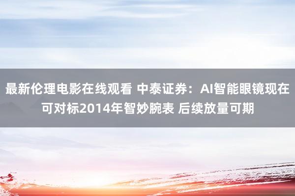 最新伦理电影在线观看 中泰证券：AI智能眼镜现在可对标2014年智妙腕表 后续放量可期