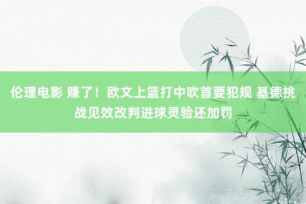 伦理电影 赚了！欧文上篮打中吹首要犯规 基德挑战见效改判进球灵验还加罚