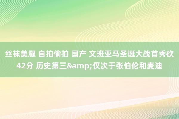 丝袜美腿 自拍偷拍 国产 文班亚马圣诞大战首秀砍42分 历史第三&仅次于张伯伦和麦迪