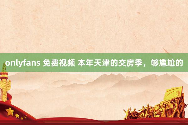 onlyfans 免费视频 本年天津的交房季，够尴尬的