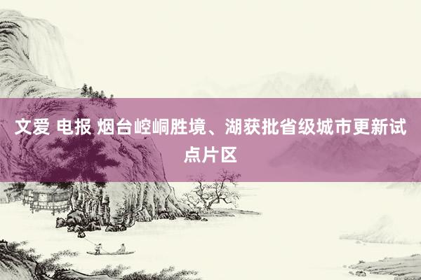 文爱 电报 烟台崆峒胜境、湖获批省级城市更新试点片区