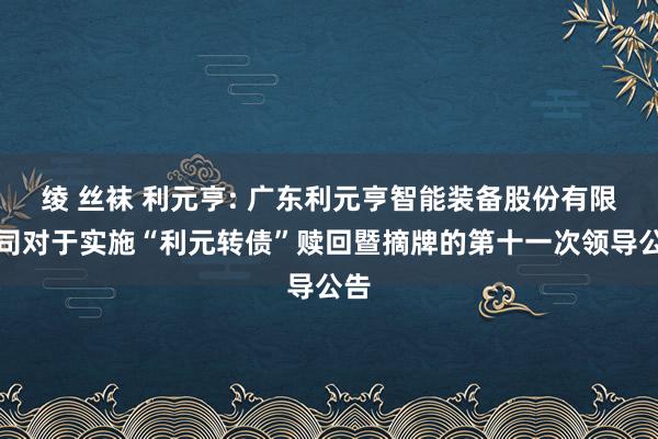 绫 丝袜 利元亨: 广东利元亨智能装备股份有限公司对于实施“利元转债”赎回暨摘牌的第十一次领导公告